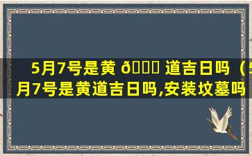 5月7号是黄 🕊 道吉日吗（5月7号是黄道吉日吗,安装坟墓吗）